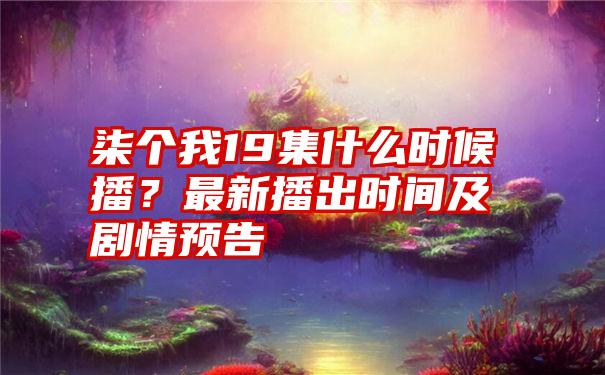 柒个我19集什么时候播？最新播出时间及剧情预告