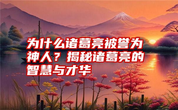 为什么诸葛亮被誉为神人？揭秘诸葛亮的智慧与才华