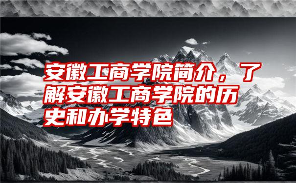 安徽工商学院简介，了解安徽工商学院的历史和办学特色