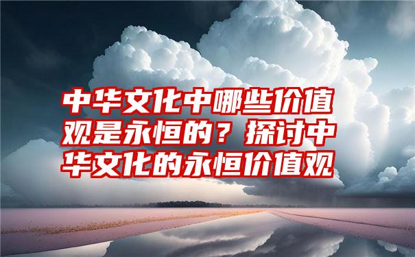 中华文化中哪些价值观是永恒的？探讨中华文化的永恒价值观