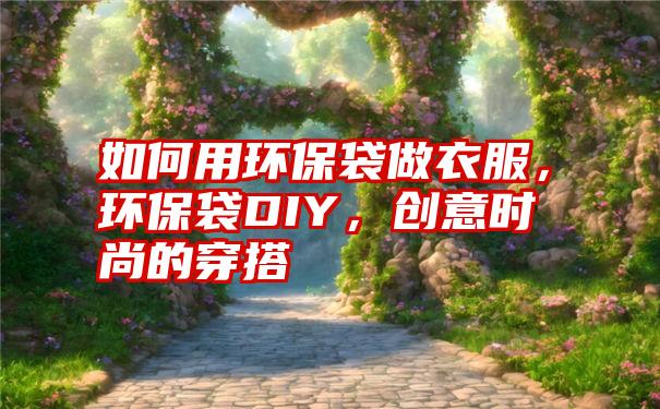 如何用环保袋做衣服，环保袋DIY，创意时尚的穿搭