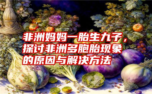 非洲妈妈一胎生九子，探讨非洲多胞胎现象的原因与解决方法