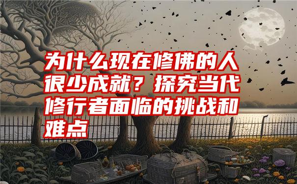 为什么现在修佛的人很少成就?探究当代修行者面临的挑战和难点