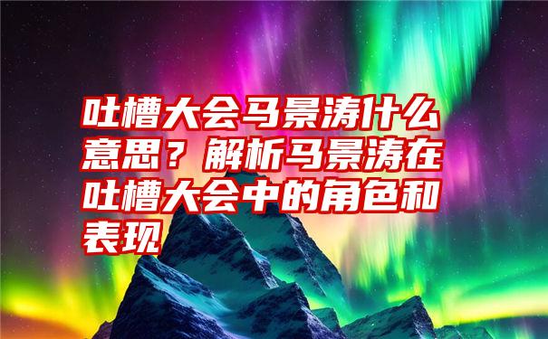 吐槽大会马景涛什么意思？解析马景涛在吐槽大会中的角色和表现