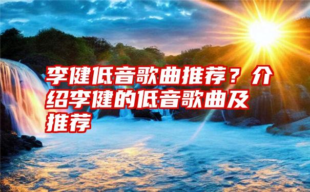 李健低音歌曲推荐？介绍李健的低音歌曲及推荐