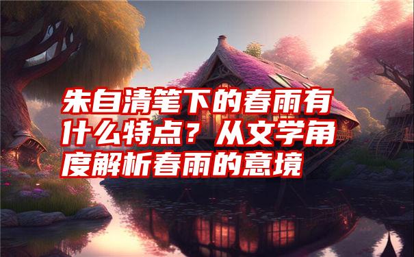 朱自清笔下的春雨有什么特点？从文学角度解析春雨的意境