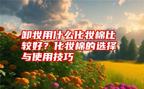 卸妆用什么化妆棉比较好？化妆棉的选择与使用技巧