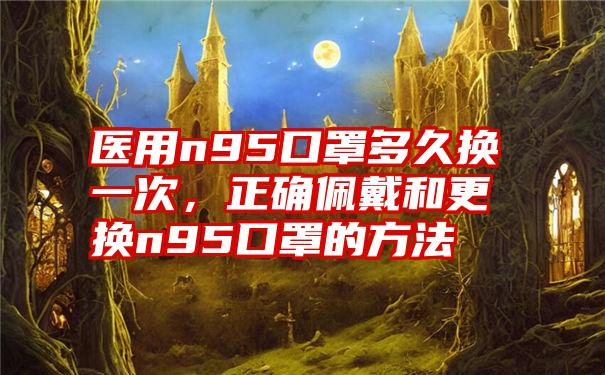 医用n95口罩多久换一次，正确佩戴和更换n95口罩的方法