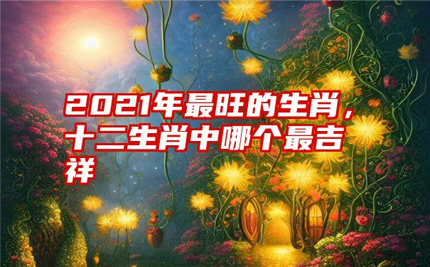 2021年最旺的生肖，十二生肖中哪个最吉祥