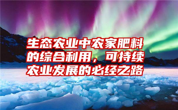 生态农业中农家肥料的综合利用，可持续农业发展的必经之路