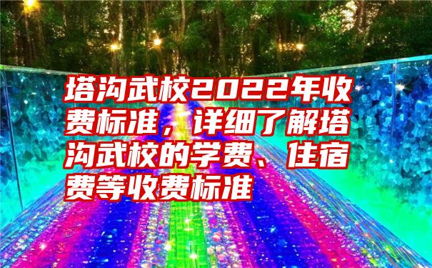 塔沟武校2022年收费标准，详细了解塔沟武校的学费、住宿费等收费标准