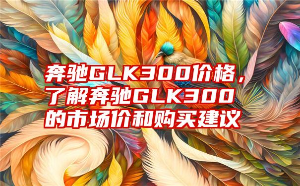 奔驰GLK300价格，了解奔驰GLK300的市场价和购买建议