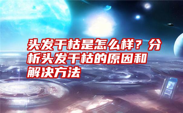 头发干枯是怎么样？分析头发干枯的原因和解决方法