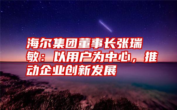 海尔集团董事长张瑞敏：以用户为中心，推动企业创新发展