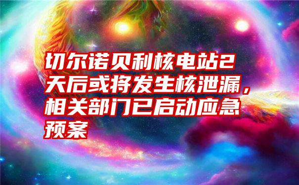 切尔诺贝利核电站2天后或将发生核泄漏，相关部门已启动应急预案