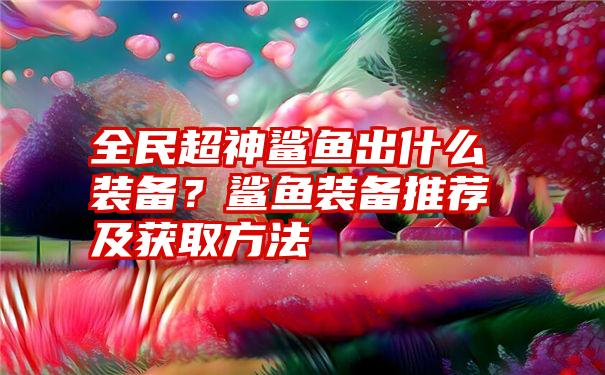 全民超神鲨鱼出什么装备？鲨鱼装备推荐及获取方法