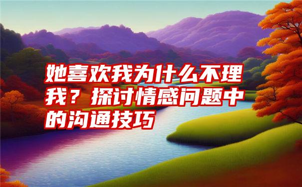 她喜欢我为什么不理我？探讨情感问题中的沟通技巧