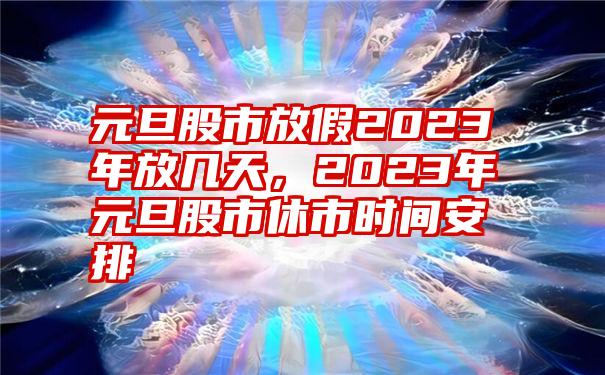 元旦股市放假2023年放几天，2023年元旦股市休市时间安排