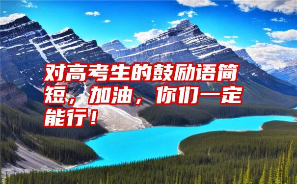 对高考生的鼓励语简短，加油，你们一定能行！