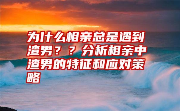 为什么相亲总是遇到渣男？？分析相亲中渣男的特征和应对策略