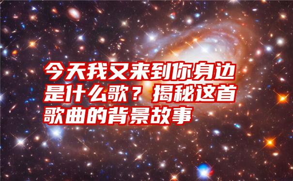 今天我又来到你身边是什么歌？揭秘这首歌曲的背景故事