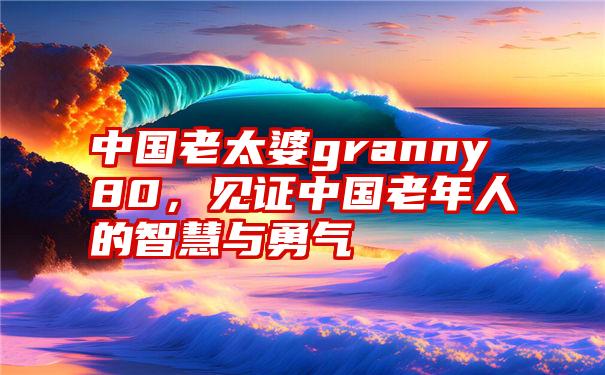 中国老太婆granny80，见证中国老年人的智慧与勇气