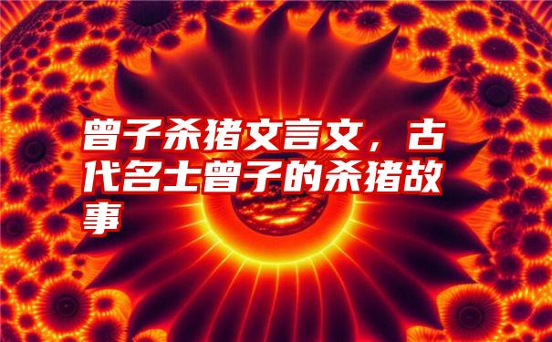 曾子杀猪文言文，古代名士曾子的杀猪故事