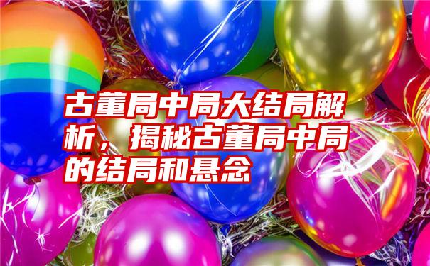 古董局中局大结局解析，揭秘古董局中局的结局和悬念