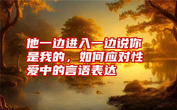 他一边进入一边说你是我的，如何应对性爱中的言语表达