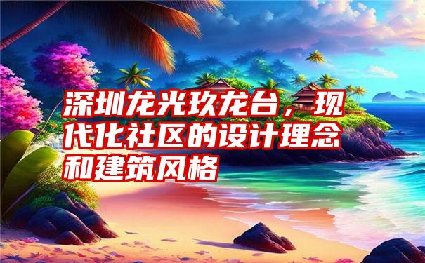 深圳龙光玖龙台,现代化社区的设计理念和建筑风格