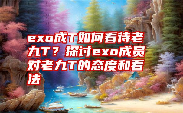 exo成T如何看待老九T？探讨exo成员对老九T的态度和看法