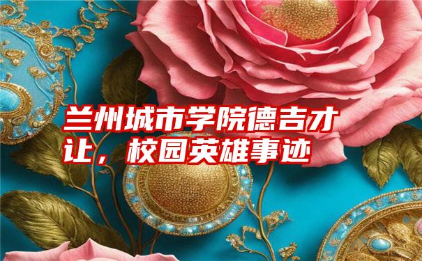 兰州城市学院德吉才让,校园英雄事迹