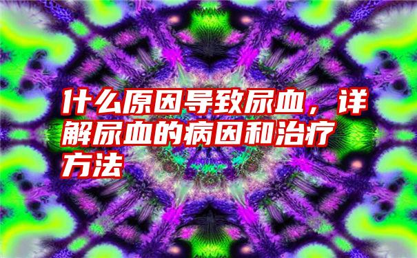 什么原因导致尿血，详解尿血的病因和治疗方法