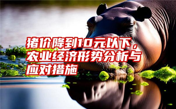 猪价降到10元以下，农业经济形势分析与应对措施