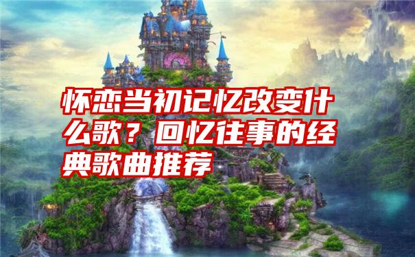 怀恋当初记忆改变什么歌？回忆往事的经典歌曲推荐