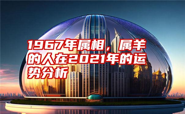 1967年属相，属羊的人在2021年的运势分析