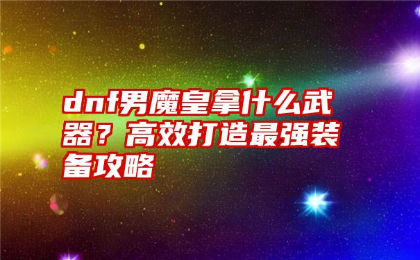 dnf男魔皇拿什么武器？高效打造最强装备攻略