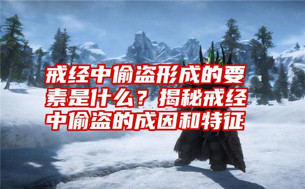 戒经中偷盗形成的要素是什么？揭秘戒经中偷盗的成因和特征