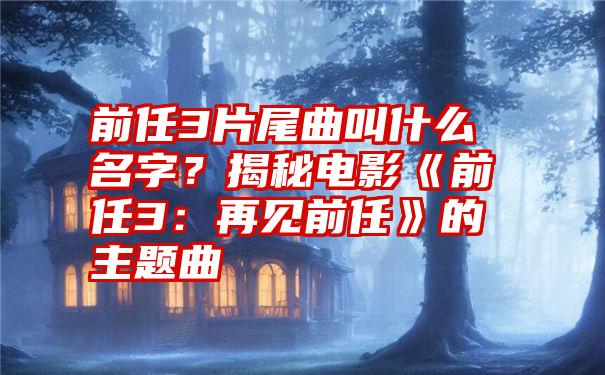 前任3片尾曲叫什么名字？揭秘电影《前任3：再见前任》的主题曲