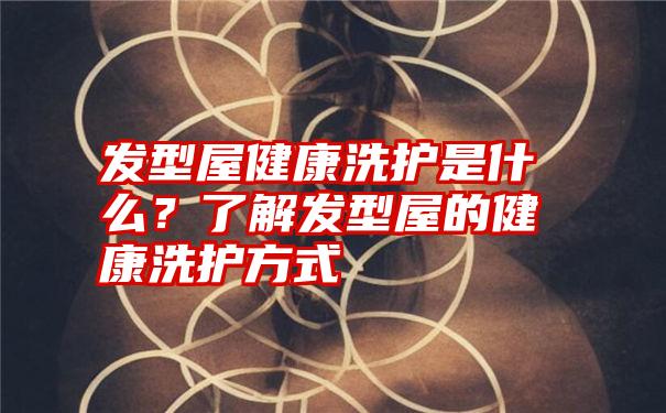 发型屋健康洗护是什么？了解发型屋的健康洗护方式