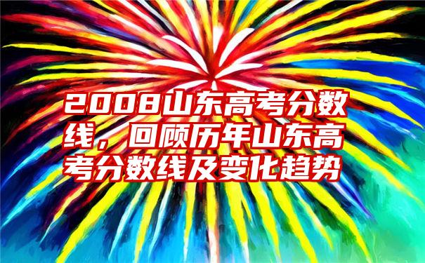 2008山东高考分数线，回顾历年山东高考分数线及变化趋势