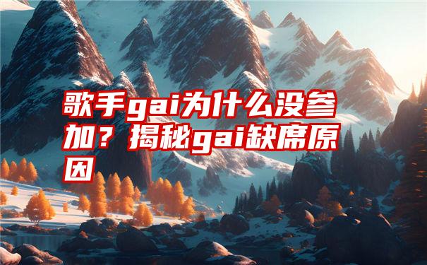 歌手gai为什么没参加？揭秘gai缺席原因