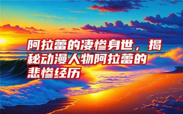 阿拉蕾的凄惨身世，揭秘动漫人物阿拉蕾的悲惨经历