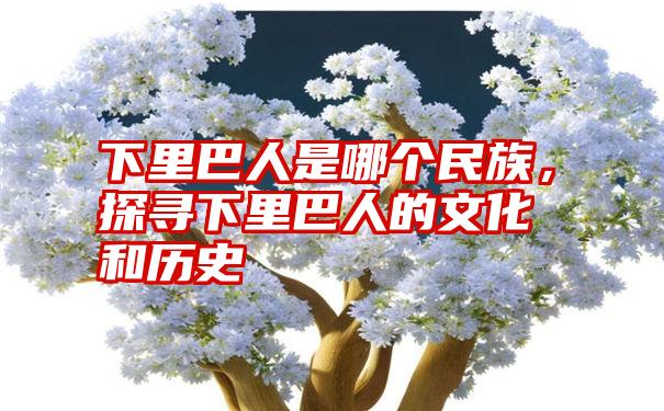 下里巴人是哪个民族，探寻下里巴人的文化和历史