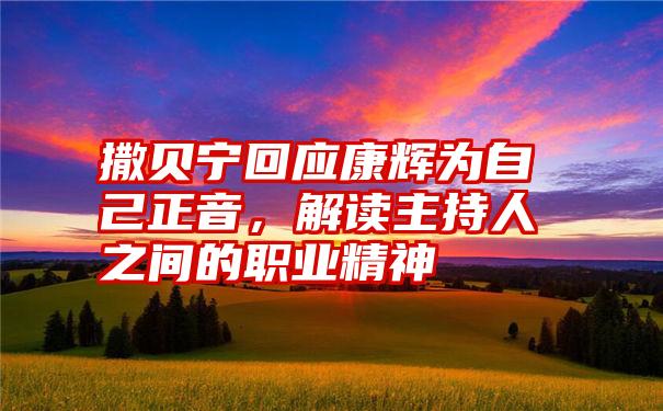 撒贝宁回应康辉为自己正音，解读主持人之间的职业精神