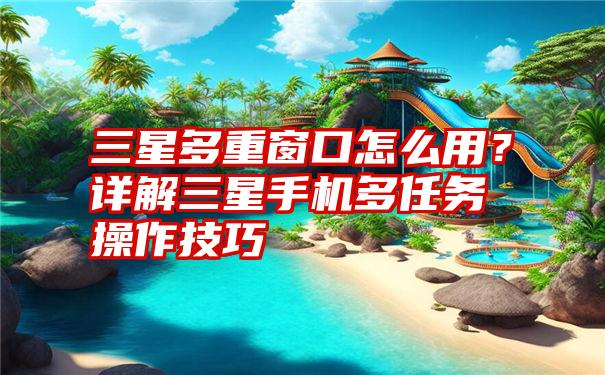 三星多重窗口怎么用?详解三星手机多任务操作技巧