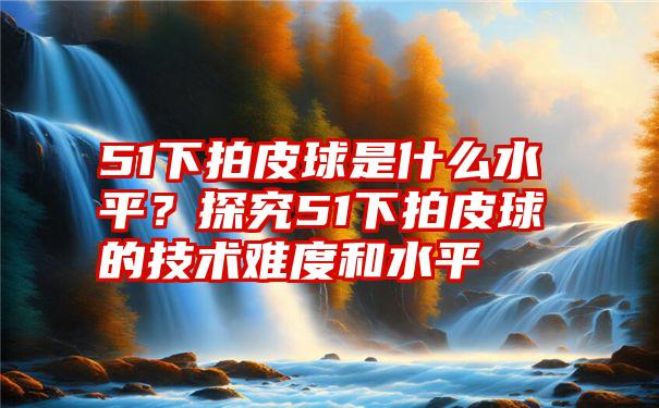 51下拍皮球是什么水平？探究51下拍皮球的技术难度和水平