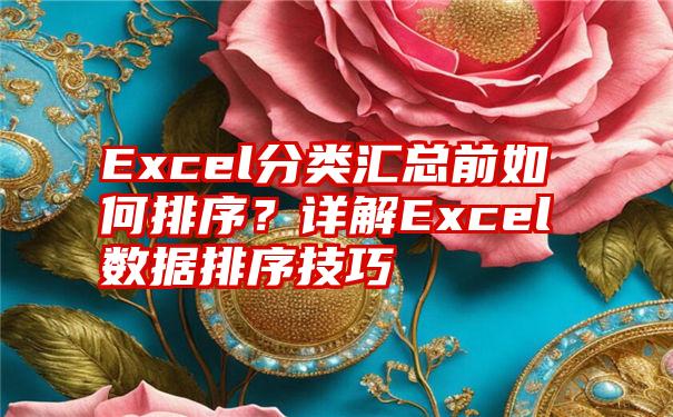 Excel分类汇总前如何排序？详解Excel数据排序技巧