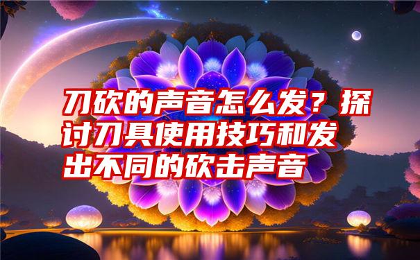 刀砍的声音怎么发？探讨刀具使用技巧和发出不同的砍击声音