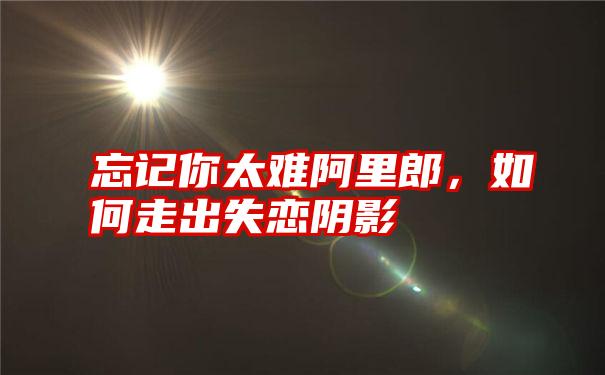 忘记你太难阿里郎，如何走出失恋阴影